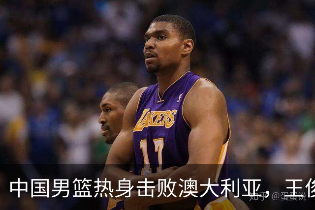 中国男篮热身击败澳大利亚，王俊杰、崔永熙打出亮眼表现