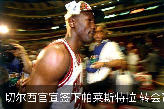 切尔西官宣签下帕莱斯特拉 转会费超5500万欧签约7年