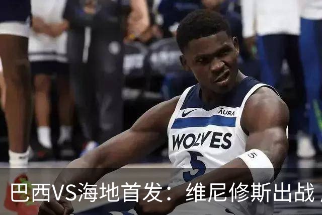 巴西VS海地首发：维尼修斯出战 库尼亚拉菲尼亚先发