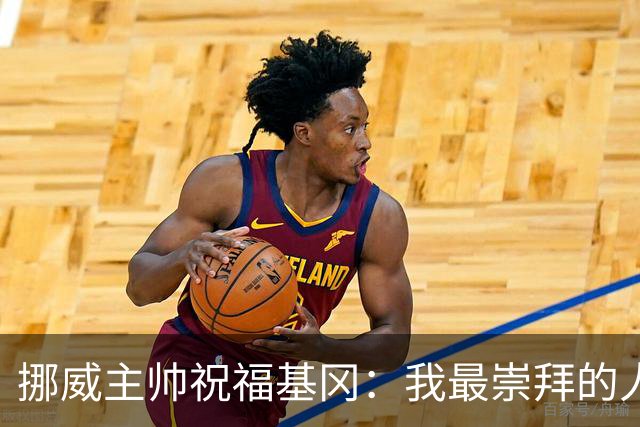 挪威主帅祝福基冈：我最崇拜的人，希望他一定要撑住、早日复康