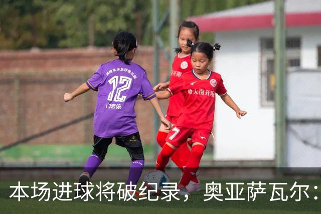本场进球将破纪录，奥亚萨瓦尔：我愿用不进球换球队胜利