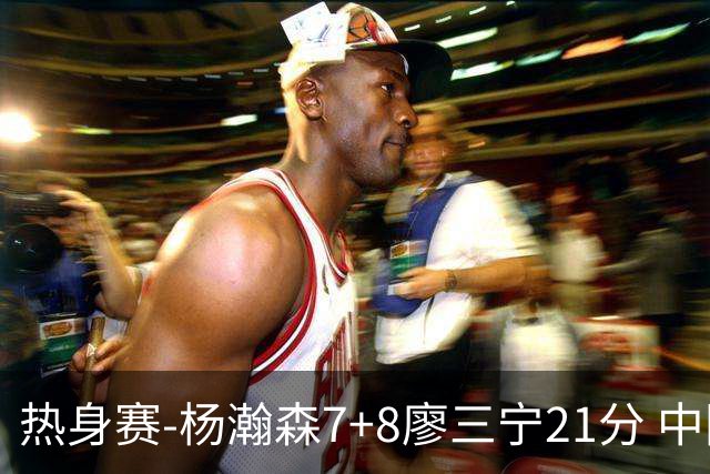 热身赛-杨瀚森7+8廖三宁21分 中国男篮力擒荷兰