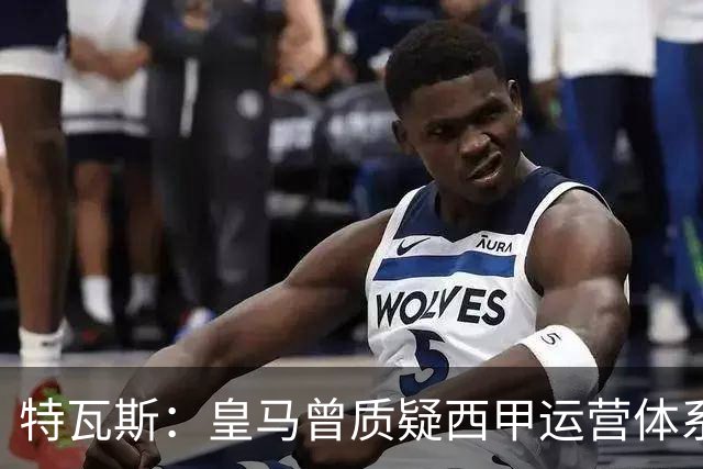 特瓦斯：皇马曾质疑西甲运营体系，但质疑往往源于球队竞技处境