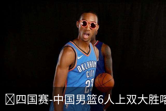 🏀四国赛-中国男篮6人上双大胜喀麦隆 廖三宁18+5 贺希宁17分
