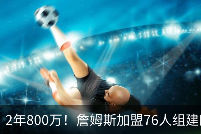 2年800万！詹姆斯加盟76人组建四巨头争冠 第二年球员选项